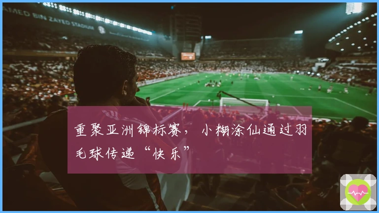 重聚亚洲锦标赛，小糊涂仙通过羽毛球传递“快乐”