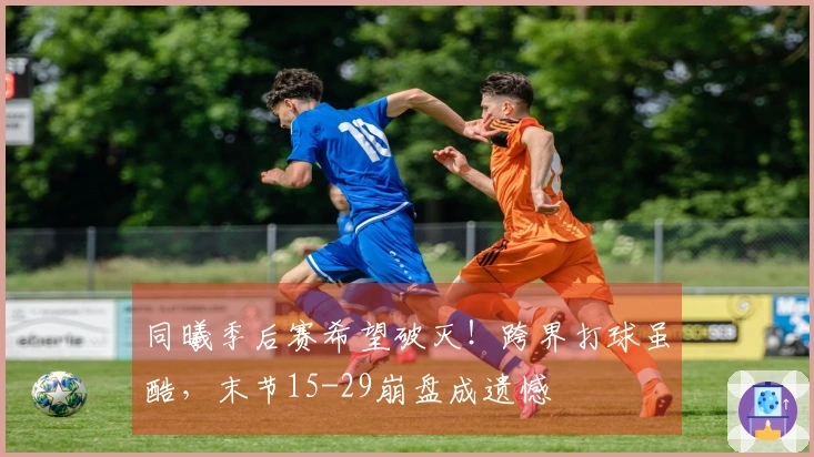 同曦季后赛希望破灭!跨界打球虽酷,末节15-29崩盘成遗憾