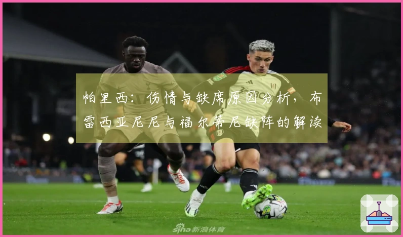 帕里西:伤情与缺席原因分析,布雷西亚尼尼与福尔蒂尼缺阵的解读