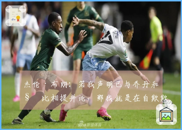 杰伦·布朗：若我声明已与乔丹和科比相提并论，那我就是在自欺欺人