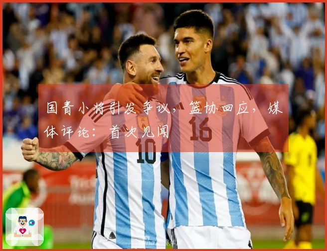 国青小将引发争议，篮协回应，媒体评论：首次见闻