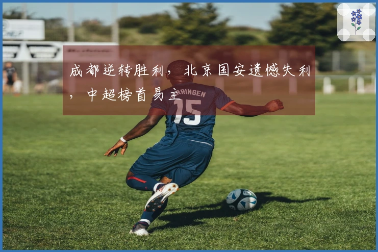 成都逆转胜利，北京国安遗憾失利，中超榜首易主