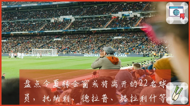 盘点今夏转会窗或将离开的22名球员，托纳利、德拉普、格拉利什等人赫然在列