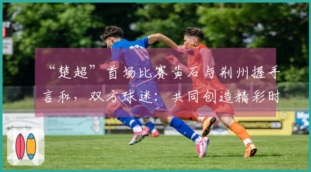 “楚超”首场比赛黄石与荆州握手言和，双方球迷：共同创造精彩时刻