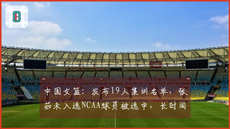 中国女篮:发布19人集训名单,张茹未入选NCAA球员被选中,长时间集训即将开始