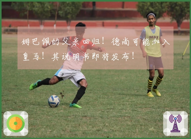 姆巴佩的父亲回归！德尚可能加入皇马！其说明书即将发布！