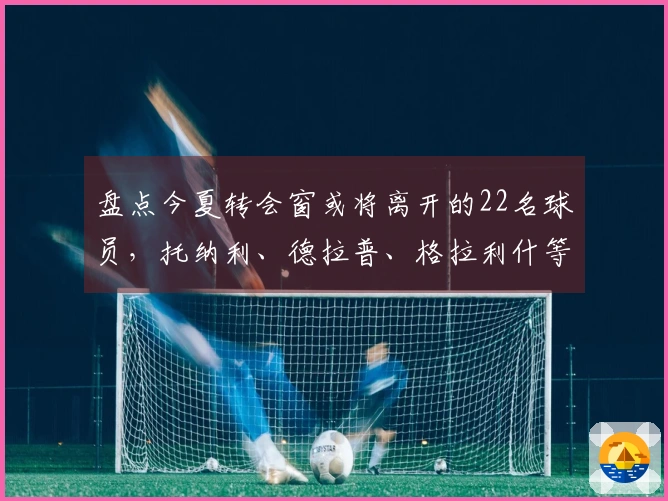 盘点今夏转会窗或将离开的22名球员，托纳利、德拉普、格拉利什等人赫然在列