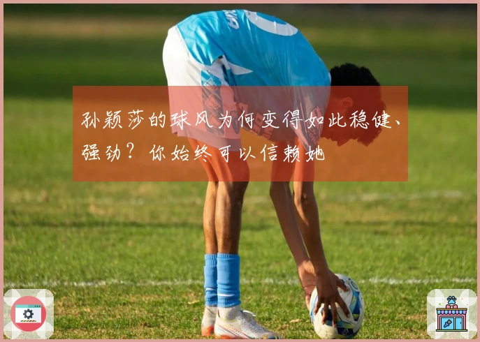 孙颖莎的球风为何变得如此稳健、强劲？你始终可以信赖她