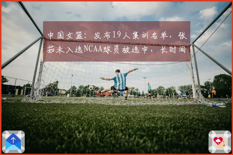 中国女篮：发布19人集训名单，张茹未入选NCAA球员被选中，长时间集训即将开始