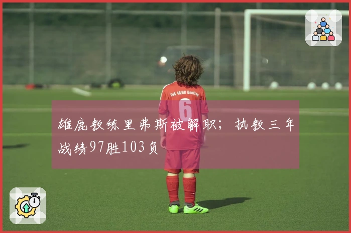 雄鹿教练里弗斯被解职；执教三年战绩97胜103负